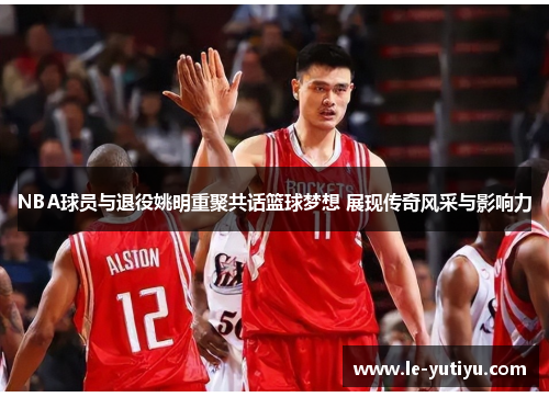 NBA球员与退役姚明重聚共话篮球梦想 展现传奇风采与影响力