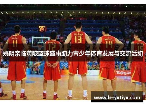 姚明亲临黄陂篮球盛事助力青少年体育发展与交流活动